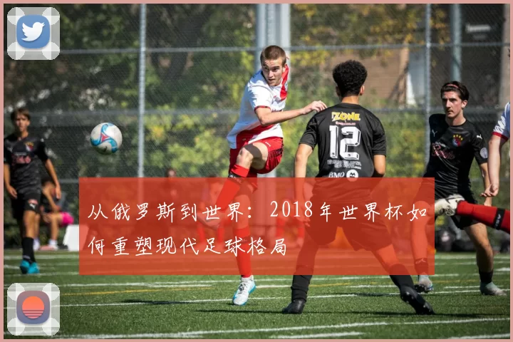 从俄罗斯到世界:2018年世界杯如何重塑现代足球格局