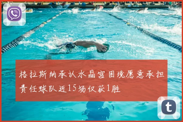 格拉斯纳承认水晶宫困境愿意承担责任球队近15场仅获1胜