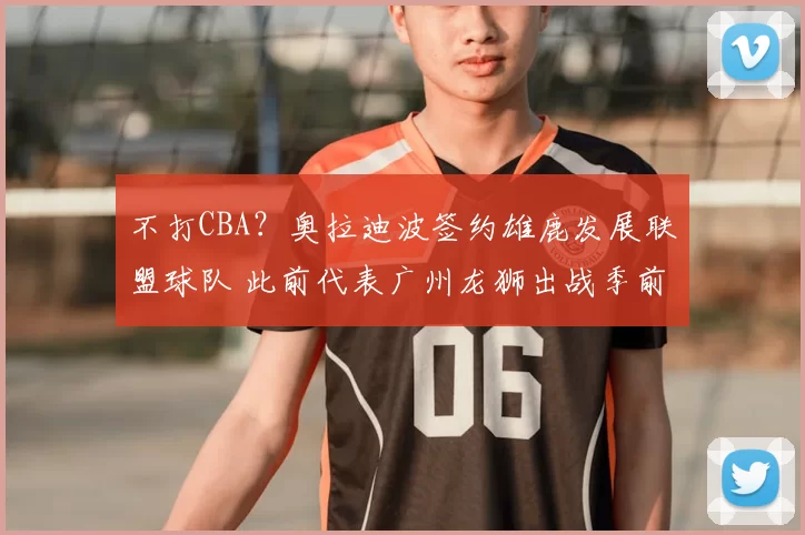 不打CBA?奥拉迪波签约雄鹿发展联盟球队 此前代表广州龙狮出战季前赛
