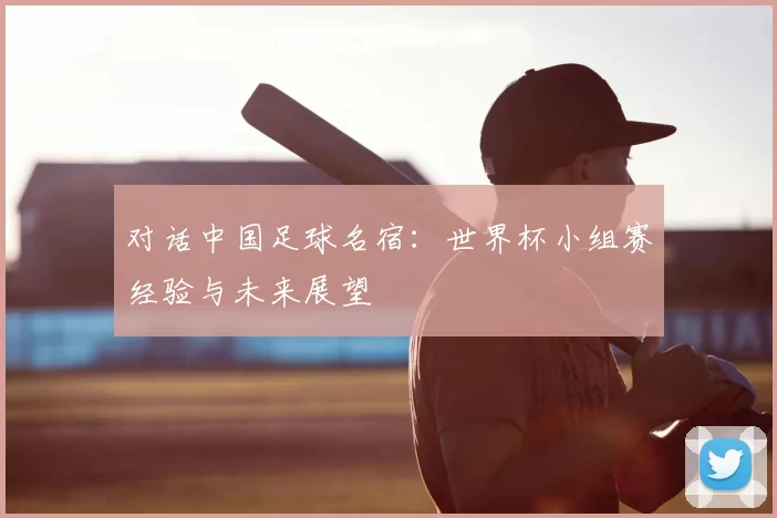 对话中国足球名宿:世界杯小组赛经验与未来展望