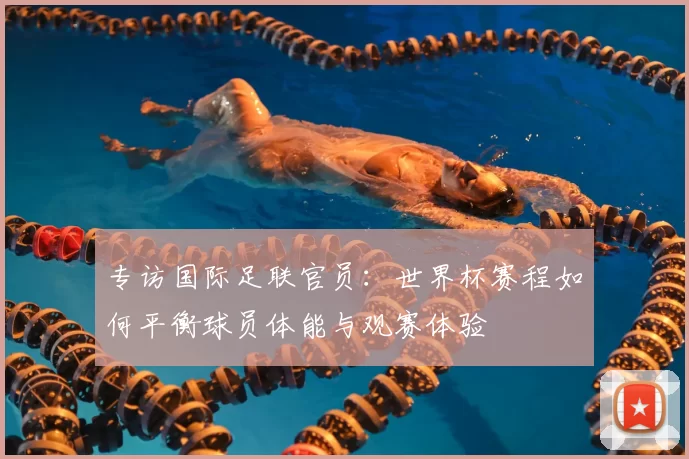 专访国际足联官员：世界杯赛程如何平衡球员体能与观赛体验