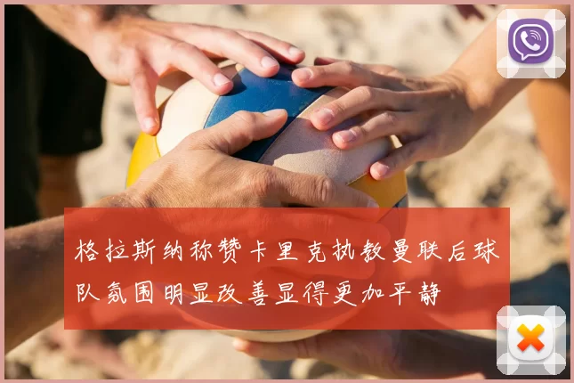 格拉斯纳称赞卡里克执教曼联后球队氛围明显改善显得更加平静