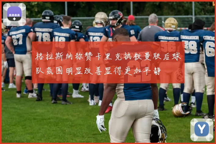 格拉斯纳称赞卡里克执教曼联后球队氛围明显改善显得更加平静
