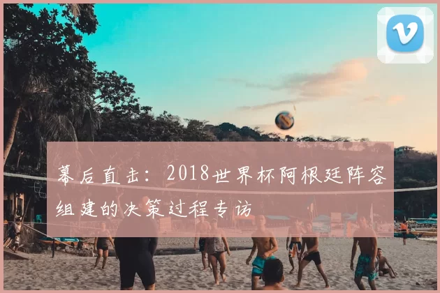 幕后直击:2018世界杯阿根廷阵容组建的决策过程专访