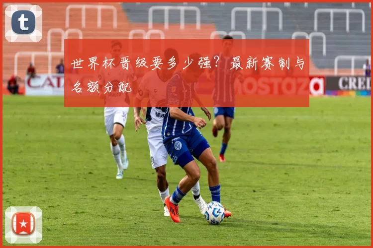 世界杯晋级要多少强?最新赛制与名额分配