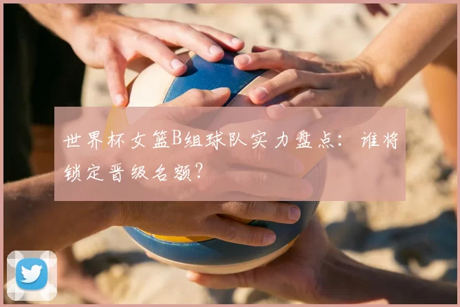 世界杯女篮B组球队实力盘点：谁将锁定晋级名额？